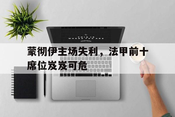 关于蒙彻伊主场失利，法甲前十席位岌岌可危的信息