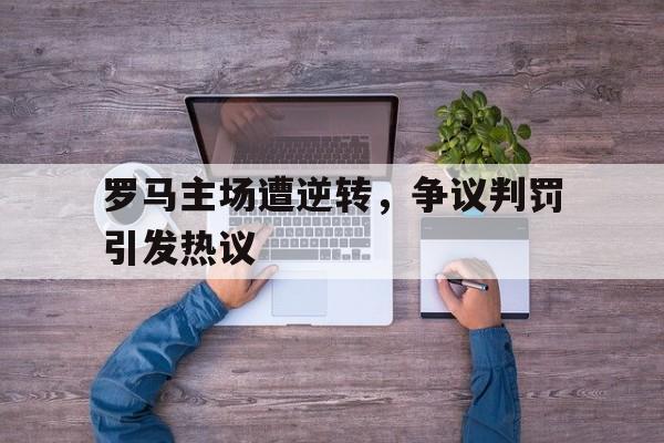罗马主场遭逆转，争议判罚引发热议