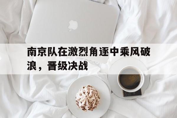 南京队在激烈角逐中乘风破浪，晋级决战的简单介绍