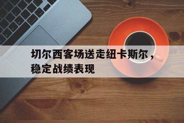 关于切尔西客场送走纽卡斯尔，稳定战绩表现的信息