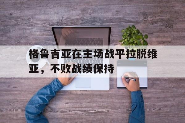 关于格鲁吉亚在主场战平拉脱维亚，不败战绩保持的信息