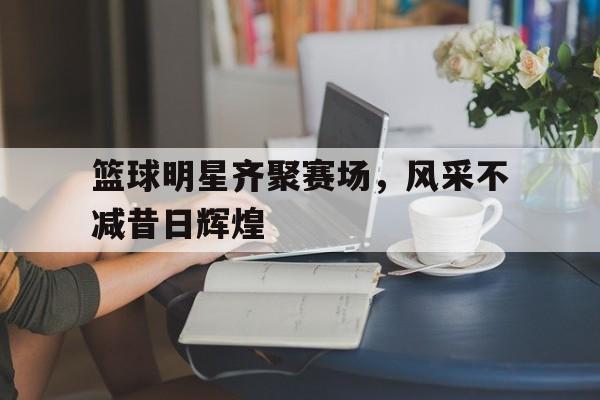 包含篮球明星齐聚赛场，风采不减昔日辉煌的词条