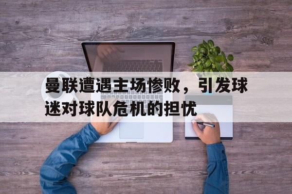 曼联遭遇主场惨败，引发球迷对球队危机的担忧