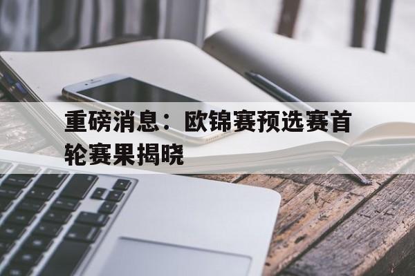 重磅消息：欧锦赛预选赛首轮赛果揭晓的简单介绍
