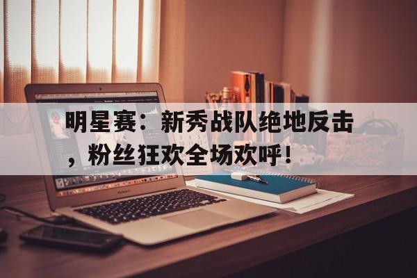 明星赛：新秀战队绝地反击，粉丝狂欢全场欢呼！