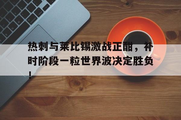 热刺与莱比锡激战正酣，补时阶段一粒世界波决定胜负！