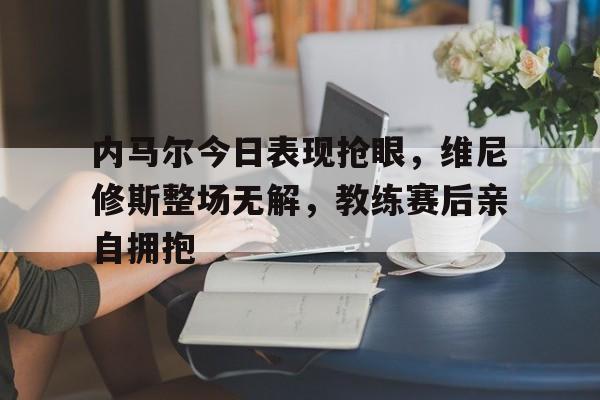 内马尔今日表现抢眼，维尼修斯整场无解，教练赛后亲自拥抱