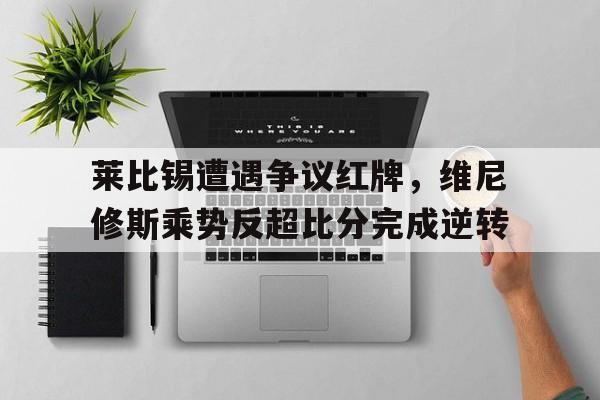 莱比锡遭遇争议红牌，维尼修斯乘势反超比分完成逆转