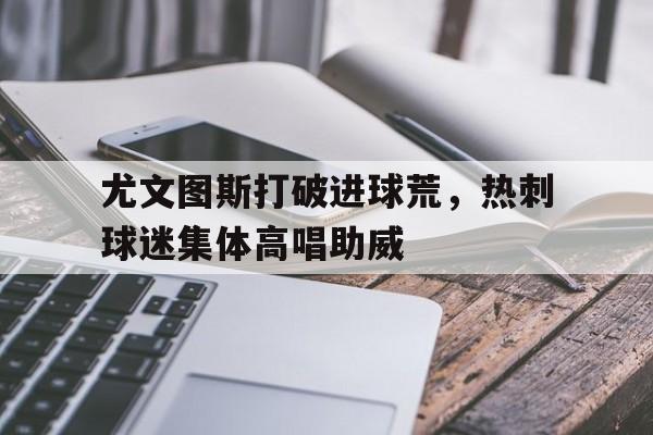 尤文图斯打破进球荒，热刺球迷集体高唱助威尤文图斯 热刺