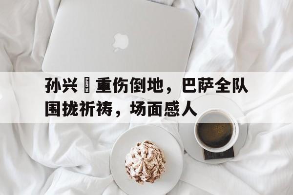 孙兴慜重伤倒地，巴萨全队围拢祈祷，场面感人孙兴慜能在现在的皇马巴萨和马竞打上主力吗?